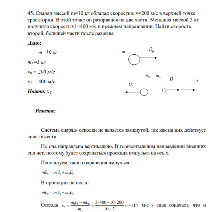45. Снаряд массой m=10 кг обладал скоростью v=200 м/с в верхней точке траектории. В этой точке он разорвался на две части. Mеньшая массой 3 кг получила скорость v1=400 м/с в прежнем направлении. Найти скорость второй, большей части после разрыва Дано