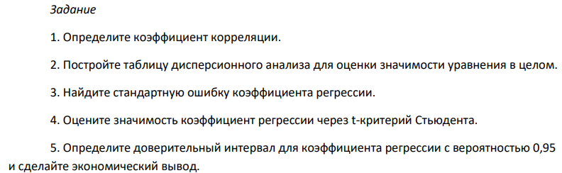 Задание 1. Определите коэффициент корреляции. 2. Постройте таблицу дисперсионного анализа для оценки значимости уравнения в целом. 3. Найдите стандартную ошибку коэффициента регрессии. 4. Оцените значимость коэффициент регрессии через t-критерий Стьюдента. 5. Определите доверительный интервал для коэффициента регрессии с вероятностью 0,95 и сделайте экономический вывод. 374 6. Поясните смысл величины 0,5 в уравнении регрессии.