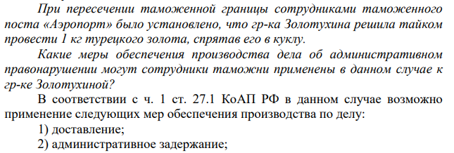 При пересечении таможенной границы сотрудниками таможенного поста «Аэропорт» было установлено, что гр-ка Золотухина решила тайком провести 1 кг турецкого золота, спрятав его в куклу. Какие меры обеспечения производства дела об административном правонарушении могут сотрудники таможни применены в данном случае к гр-ке Золотухиной?