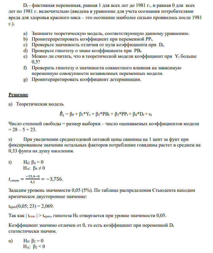 По данным для США за 1960-1987 гг. было оценено следующее уравнение регрессии, объясняющее изменения в потреблении говядины в эти годы: 𝐵^𝑖 = -330,3 + 0,8*Yt – 0.34*PBt + 0.33*PPt – 15.4*Dt (0.32) (0.13) (0.12) (4.1) n = 28; R2 = 0.70. 323 Здесь: Bt - потребление говядины в год t в фунтах на душу;