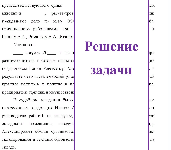 Организация по поставкам продукции предъявила в суд иск к водителю погрузчика Ганину, кладовщику Иванову, заведующему складом Романову и инженеру Макееву о взыскании с них 30 тыс. руб. Из материалов дела усматривается, что в июне при разгрузке вагона, в котором находились емкости с красителем, управляющий погрузчиком Ганин проявил неосторожность, в результате чего при перевозке в складское помещение часть емкостей упала, содержимое из них вылилось, чем, по утверждению истца, организации был причинен материальный ущерб на сумму иска,