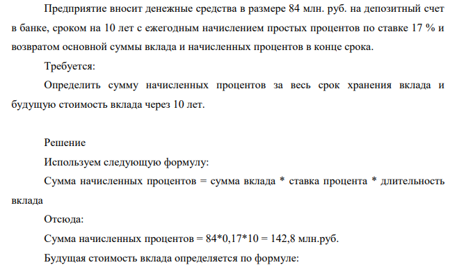 Предприятие вносит денежные средства в размере 84 млн. руб. на депозитный счет в банке, сроком на 10 лет с ежегодным начислением простых процентов по ставке 17 % и возвратом основной суммы вклада и начисленных процентов в конце срока. Требуется: Определить сумму начисленных процентов за весь срок хранения вклада и будущую стоимость вклада через 10 лет.