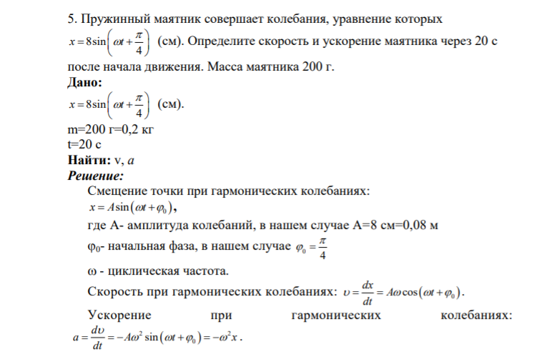 5. Пружинный маятник совершает колебания, уравнение которых 8sin 4 x t           (см). Определите скорость и ускорение маятника через 20 с после начала движения. Масса маятника 200 г. Дано: 8sin 4 x t           (см). m=200 г=0,2 кг t=20 c Найти: v,