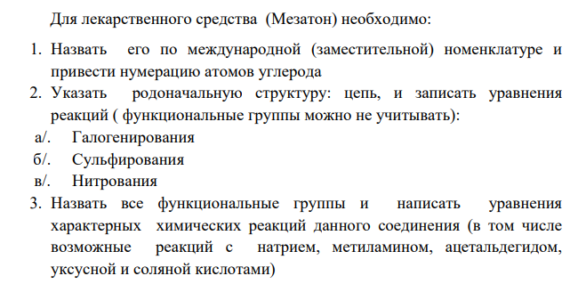 Для лекарственного средства (Мезатон) необходимо: 1. Назвать его по международной (заместительной) номенклатуре и привести нумерацию атомов углерода 2. Указать родоначальную структуру: цепь, и записать уравнения реакций ( функциональные группы можно не учитывать): а/. Галогенирования б/. Сульфирования в/. Нитрования