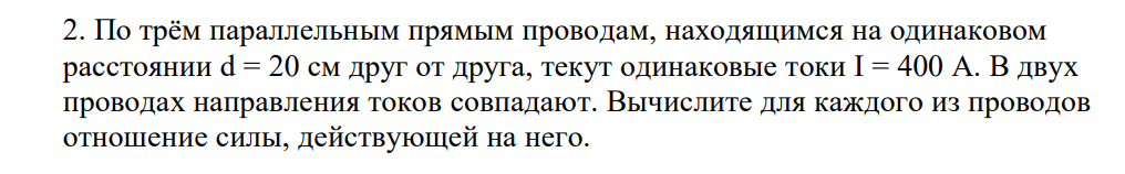 По трём параллельным прямым проводам, находящимся на одинаковом расстоянии d = 20 см друг от друга, текут одинаковые токи I = 400 А. В двух проводах направления токов совпадают. Вычислите для каждого из проводов отношение силы, действующей на него. Дано: I1=I2= I3 = 400 A d=20 см=0,2 м Найти: FL