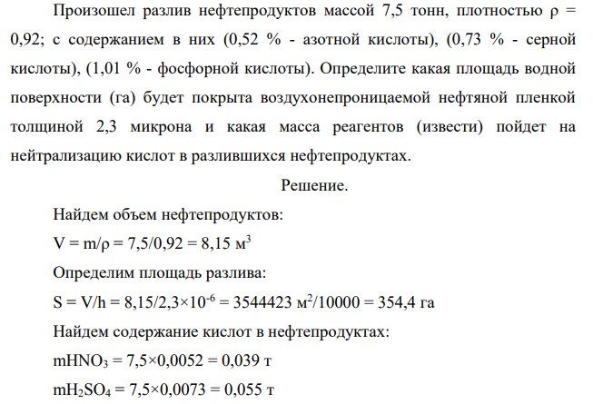 Произошел разлив нефтепродуктов массой 7,5 тонн, плотностью ρ = 0,92; с содержанием в них (0,52 % - азотной кислоты), (0,73 % - серной кислоты), (1,01 % - фосфорной кислоты). Определите какая площадь водной поверхности (га) будет покрыта воздухонепроницаемой нефтяной пленкой толщиной 2,3 микрона и какая масса реагентов (извести) пойдет на нейтрализацию кислот в разлившихся нефтепродуктах.