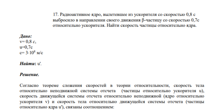17. Радиоактивное ядро, вылетевшее из ускорителя со скоростью 0,8 с выбросило в направлении своего движения β-частицу со скоростью 0,7с относительно ускорителя. Найти скорость частицы относительно ядра. Дано: v= 0,8 с, u=0,7c с= 3108 м/с Найти: u'.