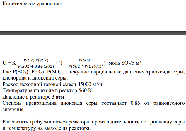 Окисление диоксида серы проводят в адиабатическом реакторе полного смешения. Состав исходной смеси (об.доли): диоксид серы – 0.07, кислород – 0.13, триоксид серы – 0, остальное азот. Изменение равновесной степени превращения диоксида серы от температуры реакционной смеси представлено в таблице: Р, Атм Равновесная степень превращения диоксида серы при температуре на входе в реактор, К 550 560 570 580 590 600 610 6620 630 640 650 1 0,701 0,686 0,672 0,657 0,642 0,627 0,612 0,597 0,583 0,568 0,553 2 0,73 0,717 0,703 0,688 0,674 0,66 0,645 0,631 0,616 0,602 0,587 3 0,748 0,734 0,72 0,707 0,693 0,679 0,664 0,65 0,636 0,622 0,607