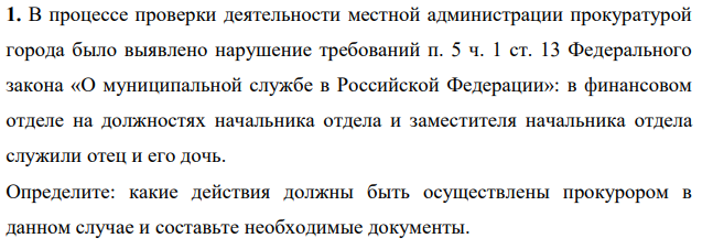 В процессе проверки деятельности местной администрации прокуратурой города было выявлено нарушение требований п. 5 ч. 1 ст. 13 Федерального закона «О муниципальной службе в Российской Федерации»: в финансовом отделе на должностях начальника отдела и заместителя начальника отдела служили отец и его дочь. Определите: какие действия должны быть осуществлены прокурором в данном случае и составьте необходимые документы.