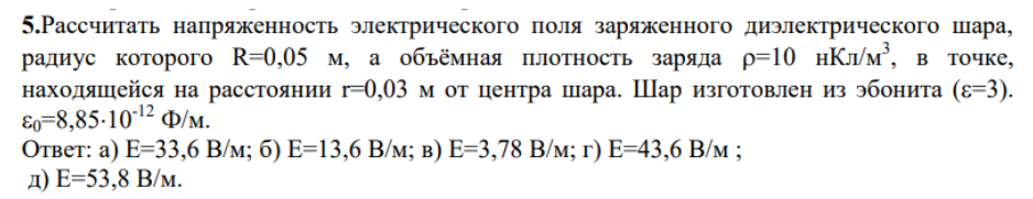 .Рассчитать напряженность электрического поля заряженного диэлектрического шара, радиус которого R=0,05 м, а объёмная плотность заряда р=10 нКл/м3, в точке, находящейся на расстоянии r=0,03 м от центра шара. Шар изготовлен из эбонита (€=3).