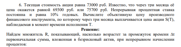 Текущая стоимость акции равна 73000 руб. Известно, что через три месяца её цена окажется равной 69300 руб. или 75700 руб. Непрерывная процентная ставка постоянна и равна 10% годовых. Вычислите объективную цену производного финансового инструмента, по которому через три месяца выплачивается цена акции S(T), наблюдаемая в момент времени исполнения T.