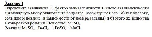 Задание 1 Определите эквивалент Э, фактор эквивалентности f, число эквивалентности z и молярную массу эквивалента вещества, рассматривая его: а) как кислоту, соль или основание (в зависимости от номера задания) и б) этого же вещества в конкретной реакции. Вещество: MnSO4 Реакция: MnSO4+ ВаCl2 → ВаSO4+ MnCl2