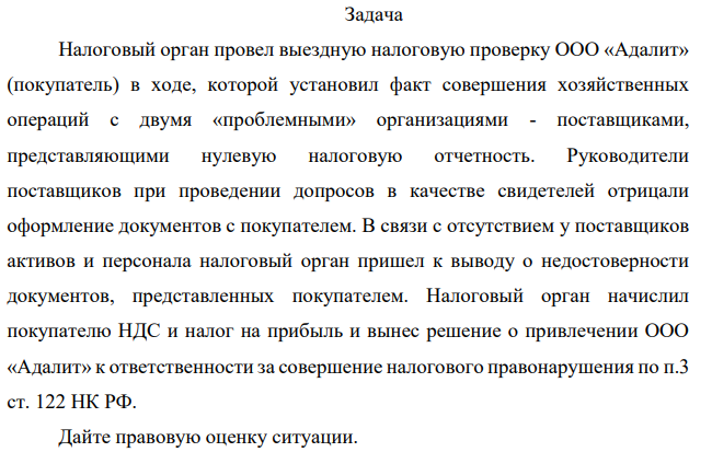 Налоговый орган провел выездную налоговую проверку ООО «Адалит» (покупатель) в ходе, которой установил факт совершения хозяйственных операций с двумя «проблемными» организациями - поставщиками, представляющими нулевую налоговую отчетность. Руководители поставщиков при проведении допросов в качестве свидетелей отрицали оформление документов с покупателем.