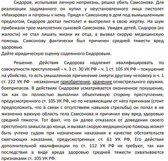 Сидоров, испытывая личную неприязнь, решил убить Самсонова. Для реализации задуманного он купил у неустановленного лица пистолет «Макарова» и патроны к нему. Придя к Самсонову в дом под вымышленным предлогом, Сидоров достал пистолет и выстрелил в свою жертву. На шум прибежали трое малолетних сыновей Самсонова. Увидев детей, Сидоров (из жалости) не стал лишать жизни их отца, а вызвал скорую медицинскую помощь. С