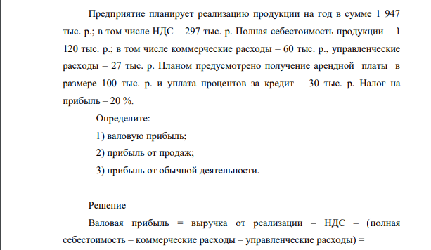 Предприятие планирует реализацию продукции на год в сумме 1 947 тыс. р.; в том числе НДС – 297 тыс. р. Полная себестоимость продукции – 1 120 тыс. р.; в том числе коммерческие расходы – 60 тыс. р., управленческие расходы – 27 тыс. р. Планом предусмотрено получение арендной платы в размере 100 тыс. р. и уплата процентов за кредит – 30 тыс. р.