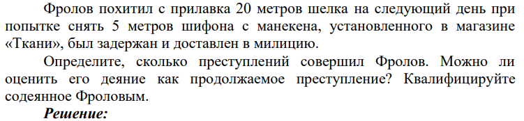 Фролов похитил с прилавка 20 метров шелка на следующий день при попытке снять 5 метров шифона с манекена, установленного в магазине «Ткани», был задержан и доставлен в милицию. Определите, сколько преступлений совершил Фролов.