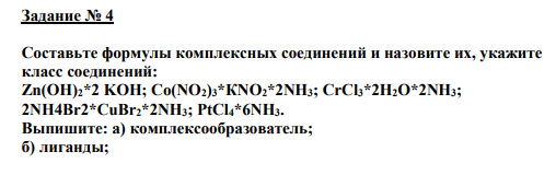 Задание № 4 Составьте формулы комплексных соединений и назовите их, укажите класс соединений: Zn(OH)2*2 KOH; Co(NO2)3*КNО2*2NH3; CrCl3*2H2O*2NH3; 2NH4Br2*CuBr2*2NH3; PtCl4*6NH3. Выпишите: а) комплексообразователь; б) лиганды; и) координационное число комплексообразователя. Определите тип гибридизации комплексообразователя и изобразите пространственную конфигурацию комплексного иона.