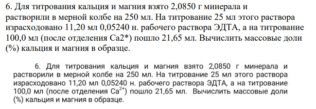 Для титрования кальция и магния взято 2,0850 г минерала и растворили в мерной колбе на 250 мл. На титрование 25 мл этого раствора израсходовано 11,20 мл 0,05240 н. рабочего раствора ЭДТА, а на титрование 100,0 мл (после отделения Cа2*) пошло 21,65 мл