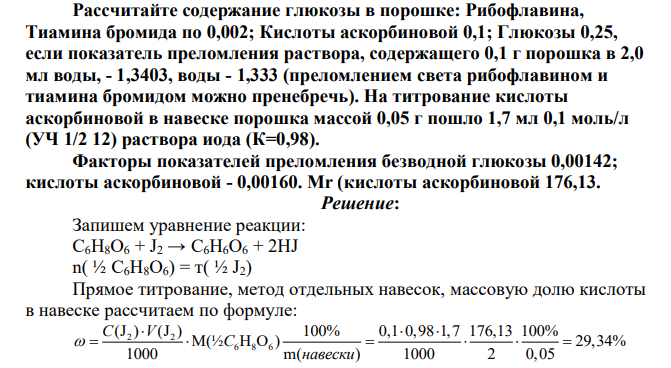 Рассчитайте содержание глюкозы в порошке: Рибофлавина, Тиамина бромида по 0,002; Кислоты аскорбиновой 0,1; Глюкозы 0,25, если показатель преломления раствора, содержащего 0,1 г порошка в 2,0 мл воды, - 1,3403, воды - 1,333 (преломлением света рибофлавином и тиамина бромидом можно пренебречь). На титрование кислоты аскорбиновой в навеске порошка массой 0,05 г пошло 1,7 мл 0,1 моль/л (УЧ 1/2 12) раствора иода (К=0,98). Факторы показателей преломления безводной глюкозы 0,00142; кислоты аскорбиновой - 0,00160. Mr (кислоты аскорбиновой 176,13.