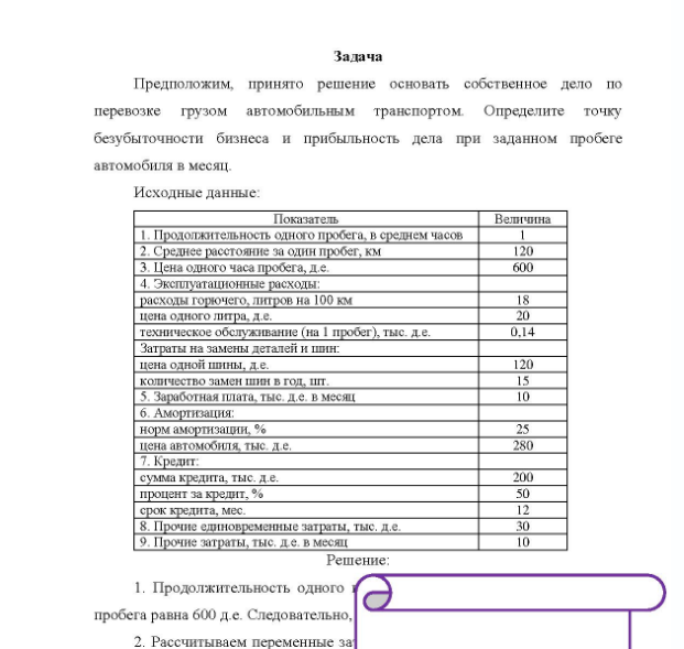 Задача Предположим, принято решение основать собственное дело по перевозке грузом автомобильным транспортом. Определите точку безубыточности бизнеса и прибыльность дела при заданном пробеге автомобиля в месяц. Исходные данные: Показатель Величина 1. Продолжительность одного пробега, в среднем часов 2. Среднее расстояние за один пробег, км 3. Цена одного часа пробега, де. 4. Эксплуатационные расходы: расходы горючего, литров на 100 км цена одного литра, де. техническое обслуживание (на 1 пробег), тыс. д.е.