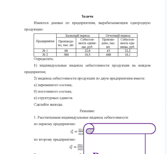 Задача Имеются данные по предприятиям, вырабатывающим однородную продукцию: Базисный период Отчетный период Предприятия Произведено, тыс, шт. Себестои- Произве- Себестоимость едини- дено, тыс. мость еди- цы, руб. шт. ницы, руб. № 2 360 22.0 18.5 480 18,1 Определить