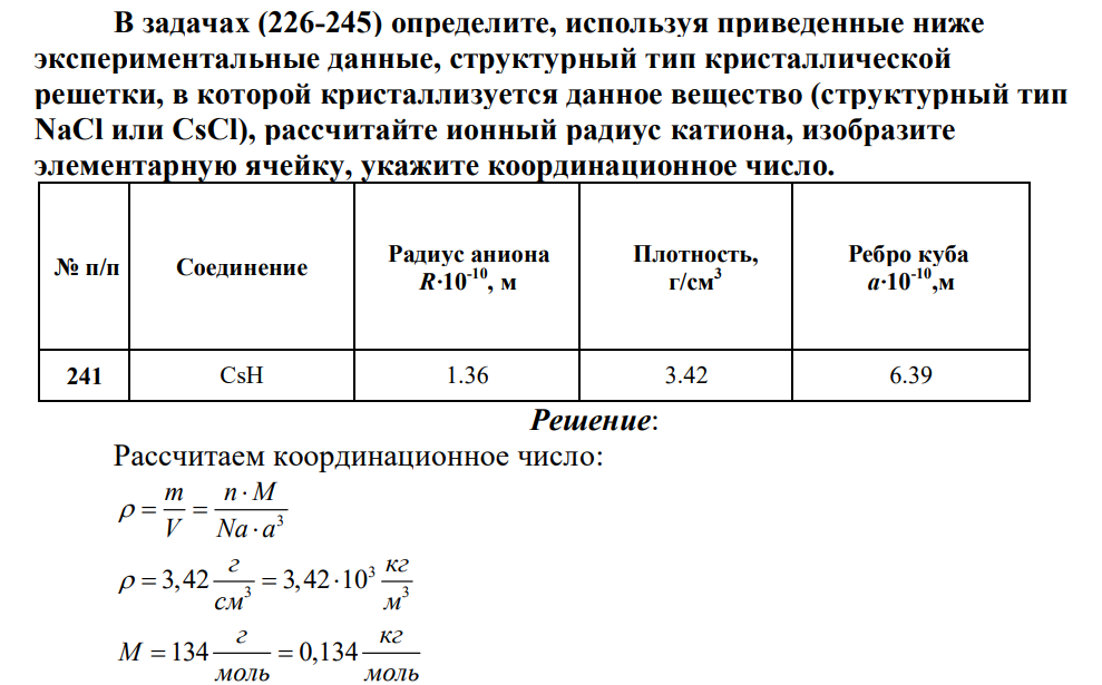 В задачах (226-245) определите, используя приведенные ниже экспериментальные данные, структурный тип кристаллической решетки, в которой кристаллизуется данное вещество (структурный тип NaCl или CsCl), рассчитайте ионный радиус катиона, изобразите элементарную ячейку, укажите координационное число. № п/п Соединение Радиус аниона R·10-10, м Плотность, г/см3 Ребро куба a·10-10,м 241 CsH 1.36 3.42 6.39