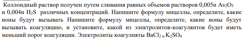 Коллоидный раствор получен путем сливания равных объемов растворов 0,005н As2O3 и 0,004н H2S различных концентраций. Напишите формулу мицеллы, определите, какие ионы будут вызывать Напишите формулу мицеллы, определите, какие ионы будут вызывать коагуляцию, и установите, какой из электролитов-коагулянтов будет иметь меньший порог коагуляции. Электролиты коагулняты BaCl2 и K2SO4