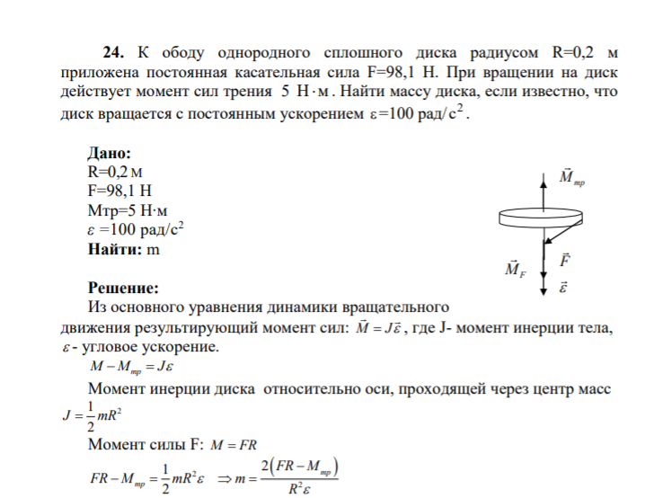 24. К ободу однородного сплошного диска радиусом R=0,2 м приложена постоянная касательная сила F=98,1 Н. При вращении на диск действует момент сил трения 5 Нм . Найти массу диска, если известно, что диск вращается с постоянным ускорением =100 рад/ 2 с .
