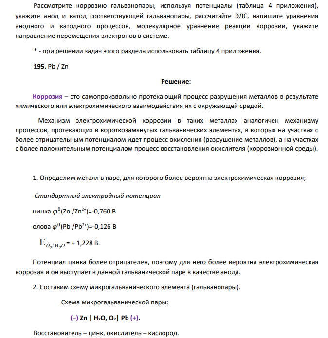 Рассмотрите коррозию гальванопары, используя потенциалы (таблица 4 приложения), укажите анод и катод соответствующей гальванопары, рассчитайте ЭДС, напишите уравнения анодного и катодного процессов, молекулярное уравнение реакции коррозии, укажите направление перемещения электронов в системе. * - при решении задач этого раздела использовать таблицу 4 приложения. 195. Pb / Zn