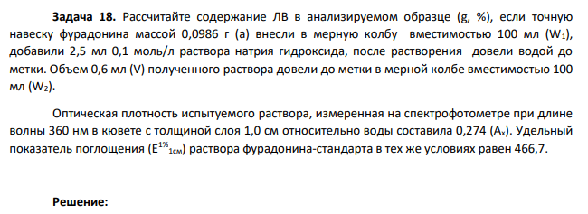 Рассчитайте содержание ЛВ в анализируемом образце (g, %), если точную навеску фурадонина массой 0,0986 г (а) внесли в мерную колбу вместимостью 100 мл (W1), добавили 2,5 мл 0,1 моль/л раствора натрия гидроксида, после растворения довели водой до метки. Объем 0,6 мл (V) полученного раствора довели до метки в мерной колбе вместимостью 100 мл (W2). Оптическая плотность испытуемого раствора, измеренная на спектрофотометре при длине волны 360 нм в кювете с толщиной слоя 1,0 см относительно воды составила 0,274 (Ах). Удельный показатель поглощения (Е1% 1см) раствора фурадонина-стандарта в тех же условиях равен 466,7.