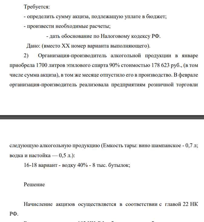 Требуется: - определить сумму акциза, подлежащую уплате в бюджет; - произвести необходимые расчеты; - дать обоснование по Налоговому кодексу РФ. Дано: (вместо XX номер варианта выполняющего). 2) Организация-производитель алкогольной продукции в январе приобрела 1700 литров этилового спирта 90% стоимостью 178 623 руб., (в том числе сумма акциза), в том же месяце отпустило его в производство.