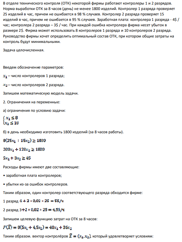 В отделе технического контроля (ОТК) некоторой фирмы работают контролеры 1 и 2 разрядов. Норма выработки ОТК за 8 часов (день) не менее 1800 изделий. Контролер 1 разряда проверяет 25 изделий в час, причем не ошибается в 98 % случаев. Контролер 2 разряда проверяет 15 изделий в час, причем не ошибается в 95 % случаев. Заработная плата: контролера 1 разряда - 4$ / час; контролера 2 разряда – 3$ / час.