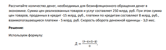 Рассчитайте количество денег, необходимых для безинфляционного обращения денег в экономике. Сумма цен реализованных товаров и услуг составляет 250 млрд. руб. При этом сумма цен товаров, проданных в кредит -15 млрд, руб., платежи по кредитам составляют 8 млрд, руб., взаимопогашающиеся платежи - 5 млрд. руб. Скорость оборота денежной единицы - 3,0 мес.