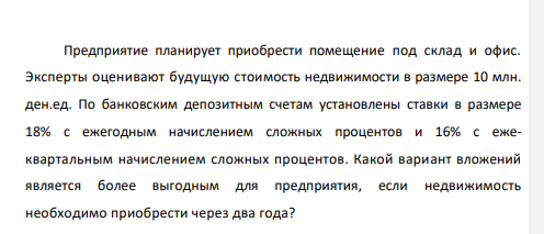 Предприятие планирует приобрести помещение под склад и офис. Эксперты оценивают будущую стоимость недвижимости в размере 10 млн. ден.ед. По банковским депозитным счетам установлены ставки в размере 18% с ежегодным начислением сложных процентов и 16% с ежеквартальным начислением сложных процентов.