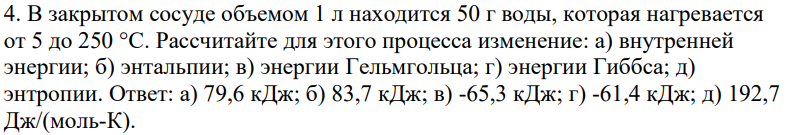 В закрытом сосуде объемом 1 л находится 50 г воды, которая нагревается от 5 до 250 °С. Рассчитайте для этого процесса изменение: а) внутренней энергии; б) энтальпии; в) энергии Гельмгольца; г) энергии Гиббса; д) энтропии. Ответ: а) 79,6 кДж; б) 83,7 кДж; в) -65,3 кДж; г) -61,4 кДж; д) 192,7 Дж/(моль-К).