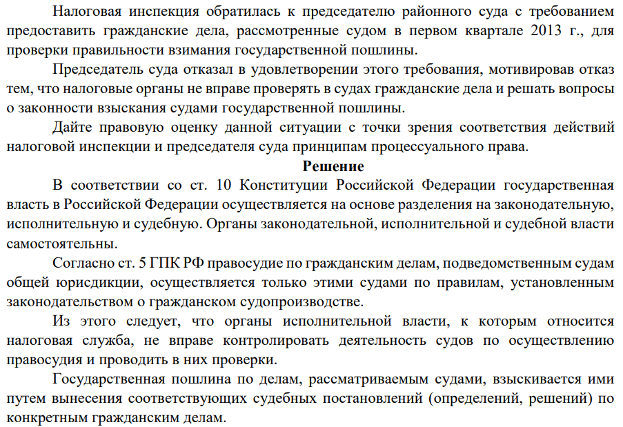Налоговая инспекция обратилась к председателю районного суда с требованием предоставить гражданские дела, рассмотренные судом в первом квартале 2013 г., для проверки правильности взимания государственной пошлины. Председатель суда отказал в удовлетворении этого требования, мотивировав отказ тем, что налоговые органы не вправе проверять в судах гражданские дела и решать вопросы о законности взыскания судами государственной пошлины.