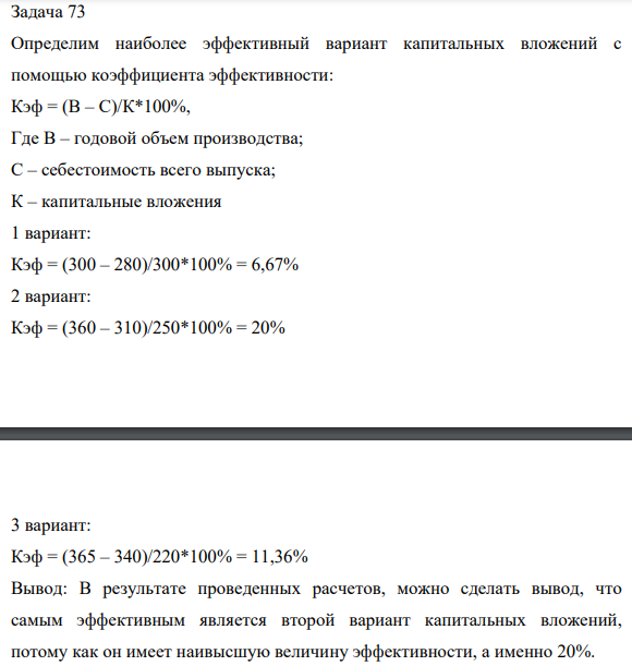 Задача 73 Определим наиболее эффективный вариант капитальных вложений с помощью коэффициента эффективности: Кэф = (В – С)/К*100%, Где В – годовой объем производства; С – себестоимость всего выпуска; К – капитальные вложения 1 вариант: Кэф = (300 – 280)/300*100% = 6,67%