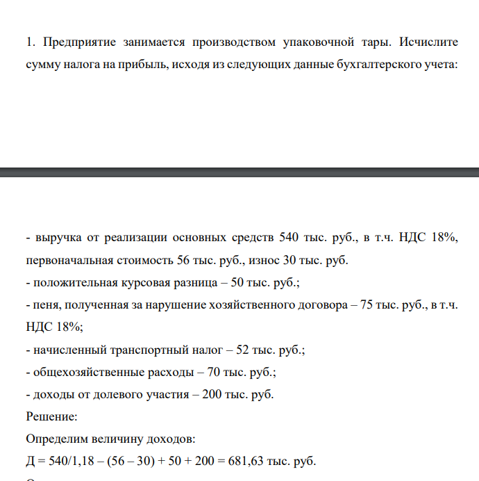 Предприятие занимается производством упаковочной тары. Исчислите сумму налога на прибыль, исходя из следующих данные бухгалтерского учета: - выручка от реализации основных средств 540 тыс. руб., в т.ч. НДС 18%, первоначальная стоимость 56 тыс. руб., износ 30 тыс. руб. - положительная курсовая разница – 50 тыс. руб.; - пеня, полученная за нарушение хозяйственного договора – 75 тыс. руб., в т.ч. НДС 18%; - начисленный транспортный налог – 52 тыс. руб.;