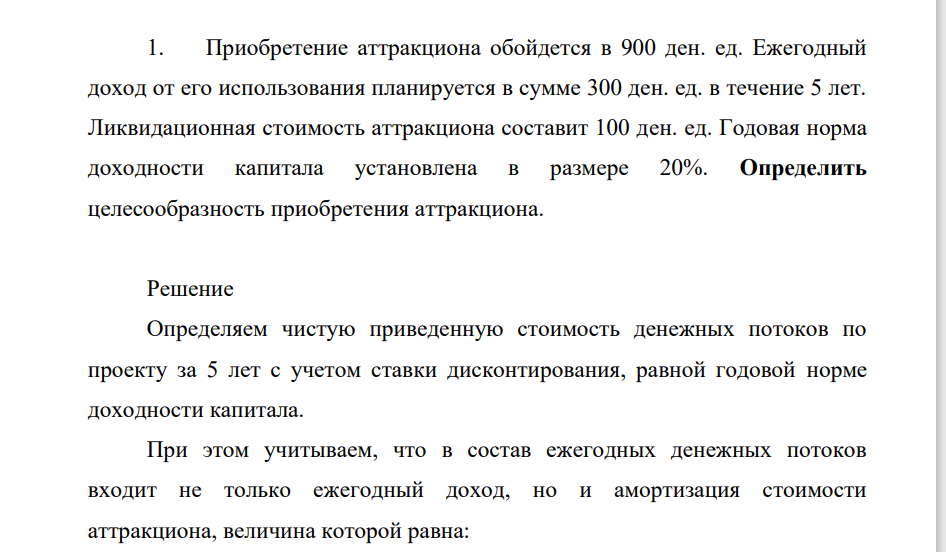 Приобретеение аттракциона обойдется в 900 ден. ед. Ежегодный доход от его использования планируется в сумме 300 ден. ед. в течение 5 лет. Ликвидационная стоимость аттракциона составит 100 ден. ед. Годовая норма доходности капитала установлена в размере 20%. Определить целесообразность приобретения аттракциона.
