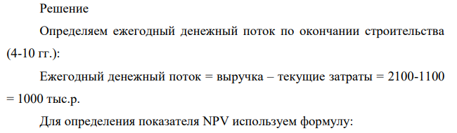 Рассматривается проект строительства предприятия, которое предполагается эксплуатировать 10 лет. Инвестиции, общей суммой 10 000 тыс. р., решено вкладывать поэтапно в начале каждого года строительства предприятия в течение 3 лет: в 1-й год — 1000 тыс. р.; во 2-й — 4000 тыс. р.;в 3-й — 5000 тыс. р. По окончании 3 лет строительства предприятие будет построено, введено в эксплуатацию и начнет производить продукцию, ожидаемый ежегодный доход (выручка) от которой намечается в размере 2100 тыс. р. при ежегодных текущих затратах 1100 тыс. р.