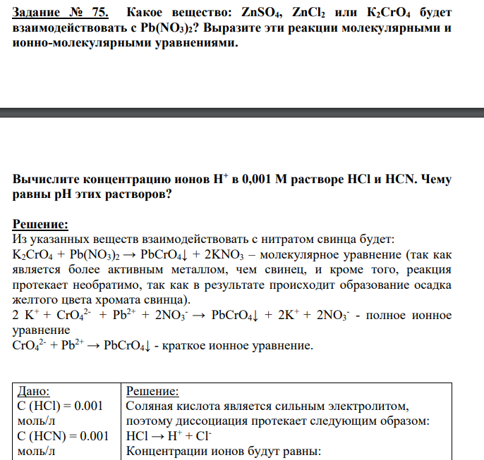 Какое вещество: ZnSO4, ZnCl2 или К2СrO4 будет взаимодействовать с Pb(NO3)2? Выразите эти реакции молекулярными и ионно-молекулярными уравнениями. Вычислите концентрацию ионов Н+ в 0,001 М растворе НСl и HCN. Чему равны рН этих растворов?