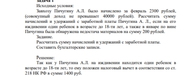 Исходные условия: Завхозу Пичугину А.Л. было начислено за февраль 2300 рублей, (совокупный доход не превышает 40000 рублей). Рассчитать сумму начислений и удержаний с заработной платы Пичугина А. Л., если на его иждивении один ребенок в возрасте до 18-ти лет, а также в январе по вине Пичугина была обнаружена недостача материалов на сумму 200 рублей. Задание. Рассчитать сумму начислений и удержаний с заработной платы.