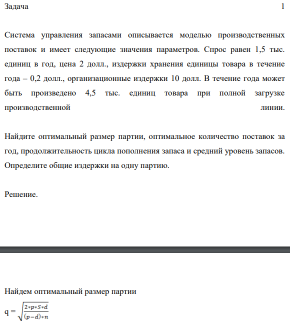 Задача 1 Система управления запасами описывается моделью производственных поставок и имеет следующие значения параметров. Спрос равен 1,5 тыс. единиц в год, цена 2 долл., издержки хранения единицы товара в течение года – 0,2 долл., организационные издержки 10 долл.