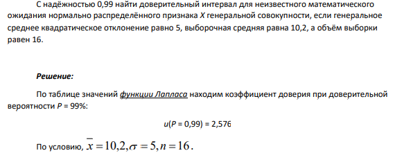 С надёжностью 0,99 найти доверительный интервал для неизвестного математического ожидания нормально распределённого признака Х генеральной совокупности, если генеральное среднее квадратическое отклонение равно 5, выборочная средняя равна 10,2, а объём выборки равен 16.
