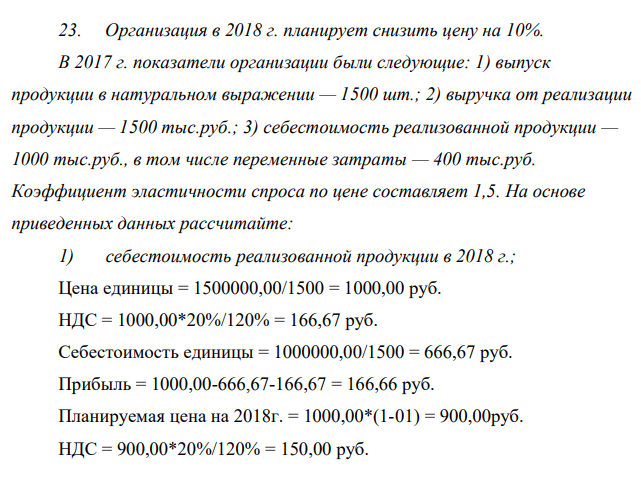 Организация в 2018 г. планирует снизить цену на 10%. В 2017 г. показатели организации были следующие: 1) выпуск продукции в натуральном выражении — 1500 шт.; 2) выручка от реализации продукции — 1500 тыс.руб.; 3) себестоимость реализованной продукции — 1000 тыс.руб., в том числе переменные затраты — 400 тыс.руб. Коэффициент эластичности спроса по цене составляет 1,5. На основе приведенных данных рассчитайте: