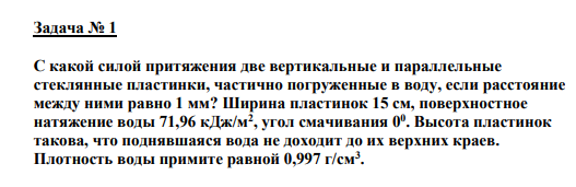 Задача № 1 С какой силой притяжения две вертикальные и параллельные стеклянные пластинки, частично погруженные в воду, если расстояние между ними равно 1 мм? Ширина пластинок 15 см, поверхностное натяжение воды 71,96 кДж/м2 , угол смачивания 00 . Высота пластинок такова, что поднявшаяся вода не доходит до их верхних краев. Плотность воды примите равной 0,997 г/см3 .
