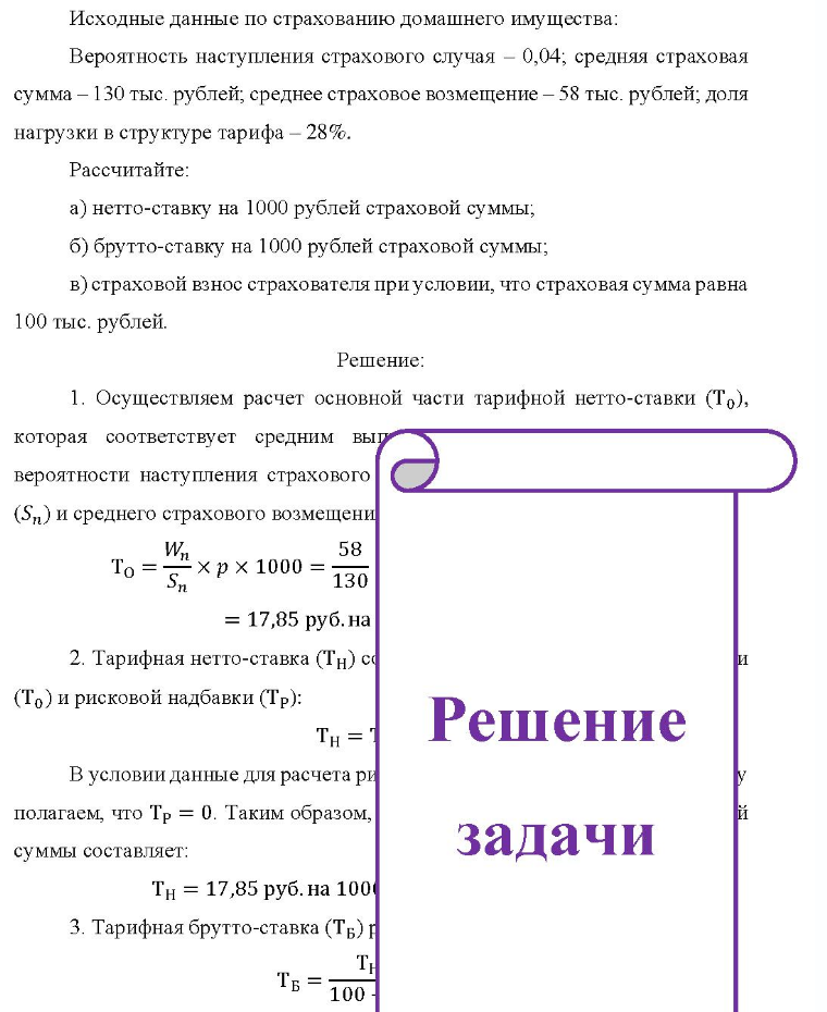 Исходные данные по страхованию домашнего имущества: Вероятность наступления страхового случая - 0,04; средняя страховая сумма - 130 тыс. рублей, среднее страховое возмещение - 58 тыс. рублей; доля нагрузки в структуре тарифа - 28%. Рассчитайте: a) нетто-ставку на 1000 рублей страховой