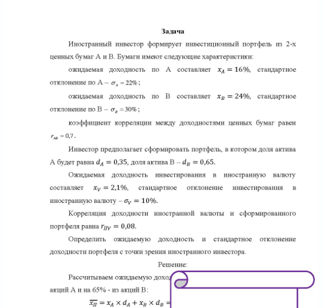 Задача Иностранный инвестор формирует инвестиционный портфель из 2-х ценных бумаг А и В. Бумаги имеют следующие характеристики: ожидаемая доходность по А составляет хд = 16%, стандартное отклонение по А - с = 22% ; ожидаемая доходность по В составляет хв = 24%, стандартное отклонение по В - о = 30%; коэффициент корреляции между доходностями ценных бумаг равен = 0,7. Инвестор предполагает сформировать портфель, в котором доля актива А будет равна da = 0,35, доля актива В - dp = 0,65.