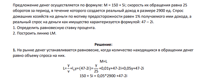Предложение денег осуществляется по формуле: М = 150 + 5i; скорость их обращения равна 25 оборотов за период, в течение которого создается реальный доход в размере 2900 ед. Спрос домашних хозяйств на деньги по мотиву предосторожности равен 1% получаемого ими дохода, а реальный спрос на деньги как имущество характеризуется формулой: 47 – 2i. 1. Определить равновесную ставку процента. 2. Построить линию LM.