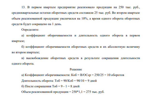 В первом квартале предприятие реализовало продукции на 250 тыс. руб., среднеквартальные остатки оборотных средств составили 25 тыс. руб. Во втором квартале объем реализованной продукции увеличился на 10%, а время одного оборота оборотных средств будет сокращено на 1 день.